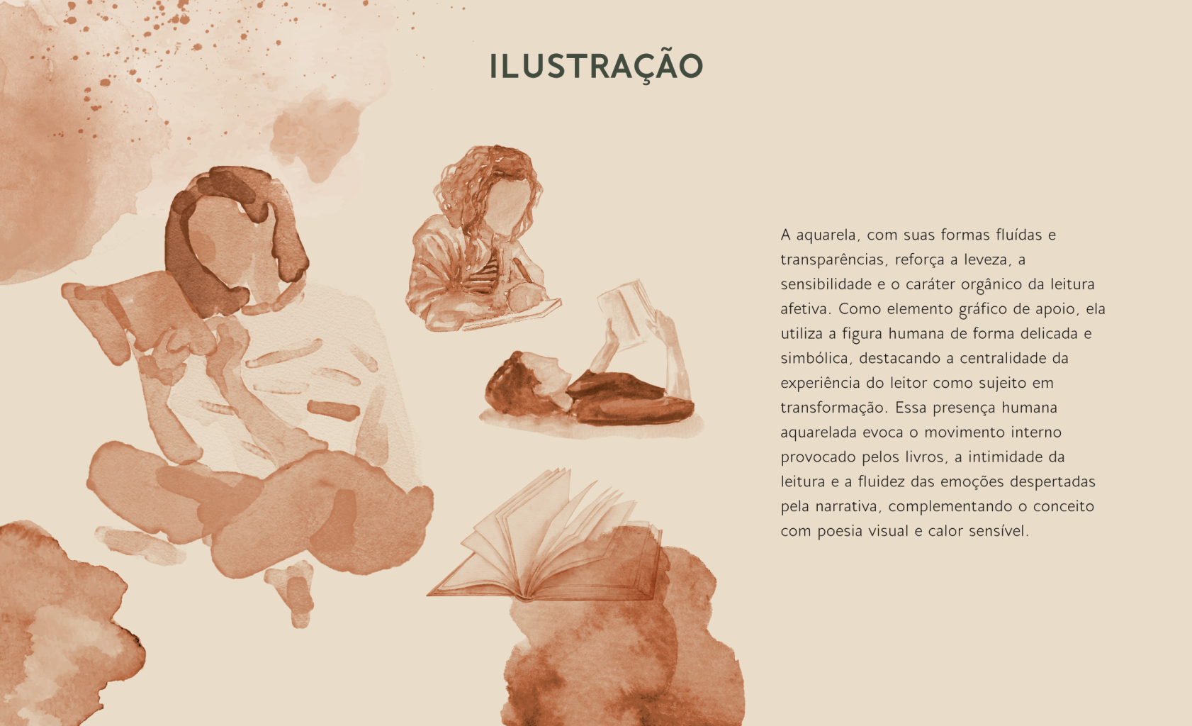 A aquarela, com suas formas fluídas e transparências, reforça a leveza, a sensibilidade e o caráter orgânico da leitura afetiva. Como elemento gráfico de apoio, ela utiliza a figura humana de forma delicada e simbólica, destacando a centralidade da experiência do leitor como sujeito em transformação. Essa presença humana aquarelada evoca o movimento interno provocado pelos livros, a intimidade da leitura e a fluidez das emoções despertadas pela narrativa, complementando o conceito
com poesia visual e calor sensível.