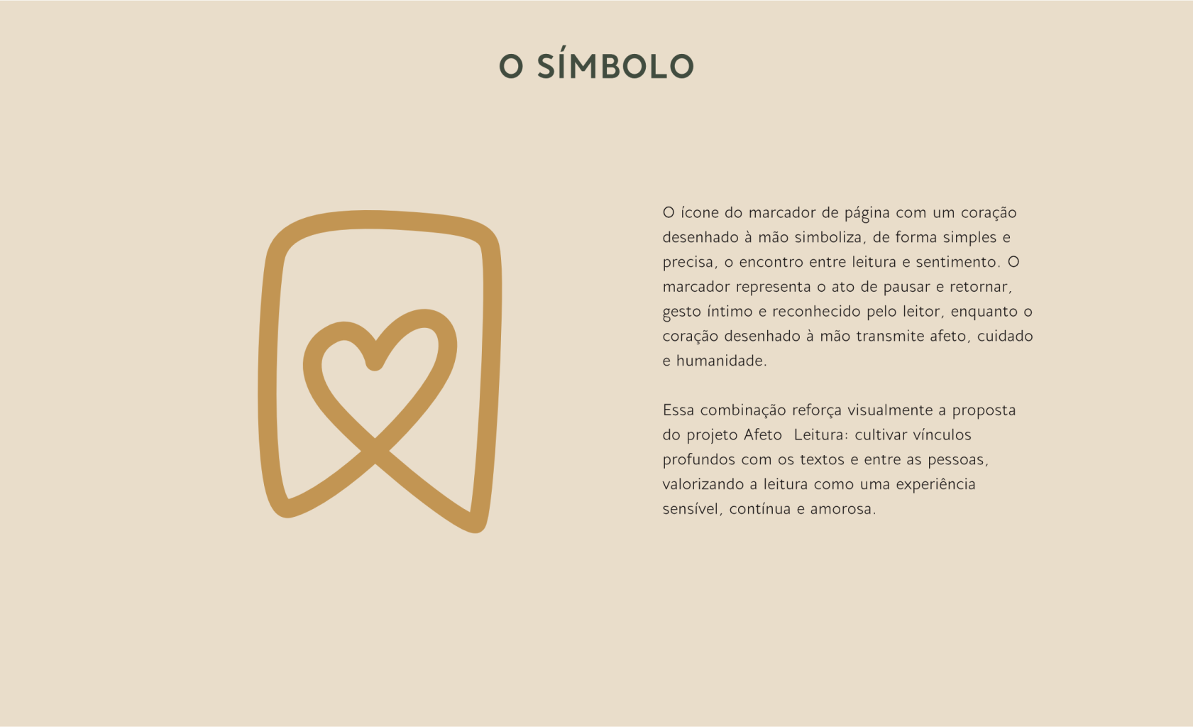 O ícone do marcador de página com um coração desenhado à mão simboliza, de forma simples e precisa, o encontro entre leitura e sentimento. O marcador representa o ato de pausar e retornar, gesto íntimo e reconhecido pelo leitor, enquanto o coração desenhado à mão transmite afeto, cuidado
e humanidade. Essa combinação reforça visualmente a proposta do projeto Afeto Leitura: cultivar vínculos profundos com os textos e entre as pessoas, valorizando a leitura como uma experiência
sensível, contínua e amorosa.