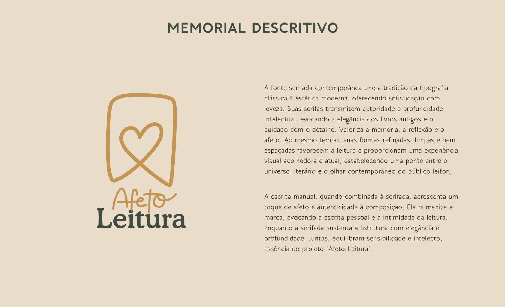 A fonte serifada contemporânea une a tradição da tipografia clássica à estética moderna, oferecendo sofisticação com leveza. Suas serifas transmitem autoridade e profundidade intelectual, evocando a elegância dos livros antigos e o cuidado com o detalhe. Valoriza a memória, a reflexão e o afeto. Ao mesmo tempo, suas formas refinadas, limpas e bem espaçadas favorecem a leitura e proporcionam uma experiência visual acolhedora e atual, estabelecendo uma ponte entre o
universo literário e o olhar contemporâneo do público leitor.
A escrita manual, quando combinada à serifada, acrescenta um toque de afeto e autenticidade à composição. Ela humaniza a marca, evocando a escrita pessoal e a intimidade da leitura, enquanto a serifada sustenta a estrutura com elegância e profundidade. Juntas, equilibram sensibilidade e intelecto, essência do projeto "Afeto Leitura".